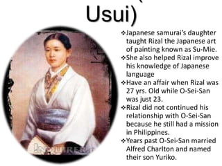Usui)
Japanese samurai’s daughter
taught Rizal the Japanese art
of painting known as Su-Mie.
She also helped Rizal improve
his knowledge of Japanese
language
Have an affair when Rizal was
27 yrs. Old while O-Sei-San
was just 23.
Rizal did not continued his
relationship with O-Sei-San
because he still had a mission
in Philippines.
Years past O-Sei-San married
Alfred Charlton and named
their son Yuriko.
 