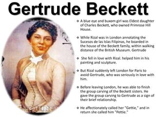 Gertrude Beckett A blue eye and buxom girl was Eldest daughter
of Charles Beckett, who owned Primrose Hill
House.
 While Rizal was in London annotating the
Sucesos de las Islas Filipinas, he boarded in
the house of the Beckett family, within walking
distance of the British Museum. Gertrude
 She fell in love with Rizal. helped him in his
painting and sculpture.
 But Rizal suddenly left London for Paris to
avoid Gertrude, who was seriously in love with
him.
 Before leaving London, he was able to finish
the group carving of the Beckett sisters. He
gave the group carving to Gertrude as a sign of
their brief relationship.
 He affectionately called her "Gettie," and in
return she called him "Pettie."
 