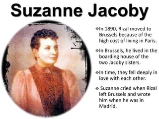 Suzanne Jacoby
In 1890, Rizal moved to
Brussels because of the
high cost of living in Paris.
In Brussels, he lived in the
boarding house of the
two Jacoby sisters.
In time, they fell deeply in
love with each other.
 Suzanne cried when Rizal
left Brussels and wrote
him when he was in
Madrid.
 
