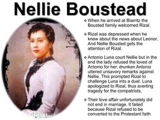 Nellie Boustead When he arrived at Biarritz the
Bousted family welcomed Rizal.
 Rizal was depressed when he
knew about the news about Leonor.
And Nellie Bousted gets the
attention of Rizal.
 Antonio Luna court Nellie but in the
end the lady refused the loved of
Antonio for her. drunken Antonio
uttered unsavory remarks against
Nellie. This prompted Rizal to
challenge Luna into a duel. Luna
apologized to Rizal, thus averting
tragedy for the compatriots.
 Their love affair unfortunately did
not end in marriage. It failed
because Rizal refused to be
converted to the Protestant faith
 