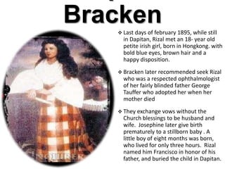 Bracken Last days of february 1895, while still
in Dapitan, Rizal met an 18- year old
petite irish girl, born in Hongkong. with
bold blue eyes, brown hair and a
happy disposition.
 Bracken later recommended seek Rizal
who was a respected ophthalmologist
of her fairly blinded father George
Tauffer who adopted her when her
mother died
 They exchange vows without the
Church blessings to be husband and
wife. Josephine later give birth
prematurely to a stillborn baby . A
little boy of eight months was born,
who lived for only three hours. Rizal
named him Francisco in honor of his
father, and buried the child in Dapitan.
 