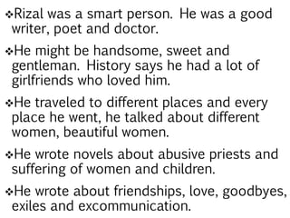 Rizal was a smart person. He was a good
writer, poet and doctor.
He might be handsome, sweet and
gentleman. History says he had a lot of
girlfriends who loved him.
He traveled to different places and every
place he went, he talked about different
women, beautiful women.
He wrote novels about abusive priests and
suffering of women and children.
He wrote about friendships, love, goodbyes,
exiles and excommunication.
 