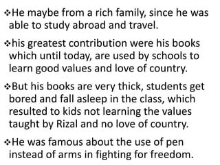 He maybe from a rich family, since he was
able to study abroad and travel.
his greatest contribution were his books
which until today, are used by schools to
learn good values and love of country.
But his books are very thick, students get
bored and fall asleep in the class, which
resulted to kids not learning the values
taught by Rizal and no love of country.
He was famous about the use of pen
instead of arms in fighting for freedom.
 