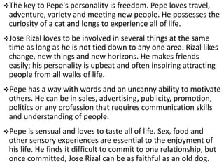 The key to Pepe's personality is freedom. Pepe loves travel,
adventure, variety and meeting new people. He possesses the
curiosity of a cat and longs to experience all of life.
Jose Rizal loves to be involved in several things at the same
time as long as he is not tied down to any one area. Rizal likes
change, new things and new horizons. He makes friends
easily; his personality is upbeat and often inspiring attracting
people from all walks of life.
Pepe has a way with words and an uncanny ability to motivate
others. He can be in sales, advertising, publicity, promotion,
politics or any profession that requires communication skills
and understanding of people.
Pepe is sensual and loves to taste all of life. Sex, food and
other sensory experiences are essential to the enjoyment of
his life. He finds it difficult to commit to one relationship, but
once committed, Jose Rizal can be as faithful as an old dog.
 