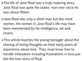The life of Jose Rizal was a truly inspiring story.
Jose Rizal was quite the ladies’ man ever since he
was about fifteen.
Jose Rizal was only a short man but like most
women, the women in Jose Rizal’s life may have
been mesmerized by his intelligence, wit and
charm.
This article teaches the young teenager about the
sharing of loving thoughts on their early years of
experience about love. They must know how to
handle infatuation including frustrations in love just
like the love story of Rizal.
 