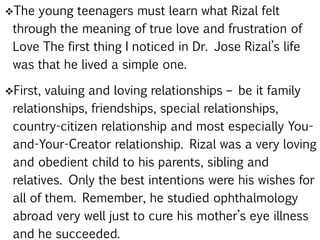 The young teenagers must learn what Rizal felt
through the meaning of true love and frustration of
Love The first thing I noticed in Dr. Jose Rizal’s life
was that he lived a simple one.
First, valuing and loving relationships – be it family
relationships, friendships, special relationships,
country-citizen relationship and most especially You-
and-Your-Creator relationship. Rizal was a very loving
and obedient child to his parents, sibling and
relatives. Only the best intentions were his wishes for
all of them. Remember, he studied ophthalmology
abroad very well just to cure his mother’s eye illness
and he succeeded.
 
