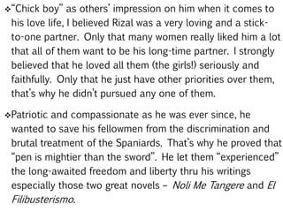 “Chick boy” as others’ impression on him when it comes to
his love life, I believed Rizal was a very loving and a stick-
to-one partner. Only that many women really liked him a lot
that all of them want to be his long-time partner. I strongly
believed that he loved all them (the girls!) seriously and
faithfully. Only that he just have other priorities over them,
that’s why he didn’t pursued any one of them.
Patriotic and compassionate as he was ever since, he
wanted to save his fellowmen from the discrimination and
brutal treatment of the Spaniards. That’s why he proved that
“pen is mightier than the sword”. He let them “experienced”
the long-awaited freedom and liberty thru his writings
especially those two great novels – Noli Me Tangere and El
Filibusterismo.
 