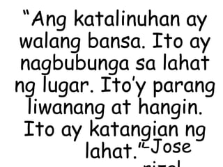 “Ang katalinuhan ay
walang bansa. Ito ay
nagbubunga sa lahat
ng lugar. Ito’y parang
liwanang at hangin.
Ito ay katangian ng
lahat.”-Jose
 