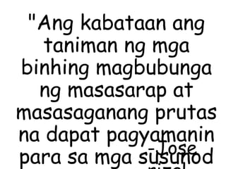 "Ang kabataan ang
taniman ng mga
binhing magbubunga
ng masasarap at
masasaganang prutas
na dapat pagyamanin
para sa mga susunod-Jose
 