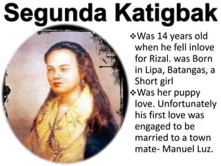 Was 14 years old
when he fell inlove
for Rizal. was Born
in Lipa, Batangas, a
Short girl
Was her puppy
love. Unfortunately
his first love was
engaged to be
married to a town
mate- Manuel Luz.
 
