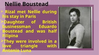 Nellie Boustead
 Rizal met Nellie during
his stay in Paris
Daughter of British
businessman Eduardo
Boustead and was half
Filipina
They were involved in a
love triangle with
Antonio Luna
 