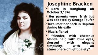 Josephine Bracken
 Born in Hongkong on
October 3,1876
 Her parents were Irish but
was adopted by George Taufer
Rizal met her back in Dapitan
during his exile
Rizal’s fiancé
 “slender, with chestnut
blonde hair, with blue eyes,
dressed with elegant
simplicity, with an
atmosphere of light gaiety”
 