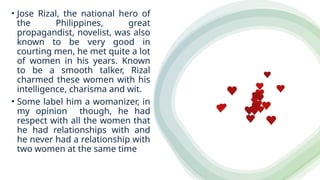 • Jose Rizal, the national hero of
the Philippines, great
propagandist, novelist, was also
known to be very good in
courting men, he met quite a lot
of women in his years. Known
to be a smooth talker, Rizal
charmed these women with his
intelligence, charisma and wit.
• Some label him a womanizer, in
my opinion though, he had
respect with all the women that
he had relationships with and
he never had a relationship with
two women at the same time
 