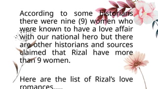 According to some historians
there were nine (9) women who
were known to have a love affair
with our national hero but there
are other historians and sources
claimed that Rizal have more
than 9 women.
Here are the list of Rizal’s love
 