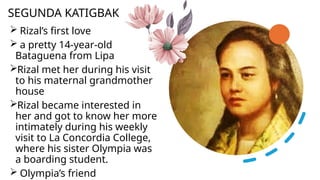 Rizal’s first love
 a pretty 14-year-old
Bataguena from Lipa
Rizal met her during his visit
to his maternal grandmother
house
Rizal became interested in
her and got to know her more
intimately during his weekly
visit to La Concordia College,
where his sister Olympia was
a boarding student.
 Olympia’s friend
SEGUNDA KATIGBAK
 