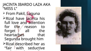 JACINTA IBARDO LAZA AKA
“MISS L”
 From Pakil, Laguna
Rizal have Jacinta his
full love and attention
for the reason to
forget all the
heartaches that
Segunda brought him
Rizal described her as
“fair with seductive
 