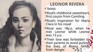 LEONOR RIVERA
 Taimis
Rizal’s childhood sweetheart,
first cousin from Camiling
Rizal’s inspiration for Maria
Clara in his novel
Rizal was 18y.o. when he
met Leonor while Leonor
was 13 y.o.
Their love was forbidden by
their parents to avoid putting
the lives of Rivera family
from danger
 