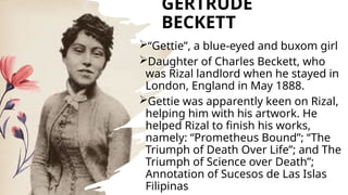 GERTRUDE
BECKETT
“Gettie”, a blue-eyed and buxom girl
Daughter of Charles Beckett, who
was Rizal landlord when he stayed in
London, England in May 1888.
Gettie was apparently keen on Rizal,
helping him with his artwork. He
helped Rizal to finish his works,
namely: “Prometheus Bound”; “The
Triumph of Death Over Life”; and The
Triumph of Science over Death”;
Annotation of Sucesos de Las Islas
Filipinas
 
