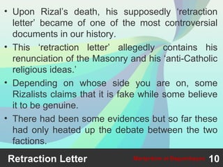 • Upon Rizal’s death, his supposedly ‘retraction
letter’ became of one of the most controversial
documents in our history.
• This ‘retraction letter’ allegedly contains his
renunciation of the Masonry and his ‘anti-Catholic
religious ideas.’
• Depending on whose side you are on, some
Rizalists claims that it is fake while some believe
it to be genuine.
• There had been some evidences but so far these
had only heated up the debate between the two
factions.
Retraction Letter 10Martyrdom at Bagumbayan
 