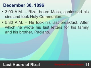 • 3:00 A.M. – Rizal heard Mass, confessed his
sins and took Holy Communion.
• 5:30 A.M. – He took his last breakfast. After
which he wrote his last letters for his family
and his brother, Paciano.
Last Hours of Rizal 11Martyrdom at Bagumbayan
December 30, 1896
 