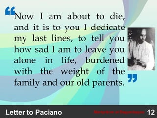 Letter to Paciano 12Martyrdom at Bagumbayan
Now I am about to die,
and it is to you I dedicate
my last lines, to tell you
how sad I am to leave you
alone in life, burdened
with the weight of the
family and our old parents.
“
”
 
