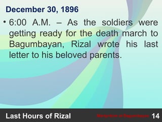 • 6:00 A.M. – As the soldiers were
getting ready for the death march to
Bagumbayan, Rizal wrote his last
letter to his beloved parents.
Last Hours of Rizal 14Martyrdom at Bagumbayan
December 30, 1896
 