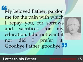 Letter to his Father 15Martyrdom at Bagumbayan
My beloved Father, pardon
me for the pain with which
I repay you, for sorrows
and sacrifices for my
education. I did not want it
nor did I prefer it.
Goodbye Father, goodbye.
“
”
 
