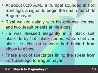 • At about 6:30 A.M., a trumpet sounded at Fort
Santiago, a signal to begin the death march to
Bagumbayan.
• Rizal walked calmly with his defense counsel
and two Jesuit priests at his sides.
• He was dressed elegantly in a black suit,
black derby hat, black shoes, white shirt and
black tie. His arms were tied behind from
elbow to elbow.
• There a lot of spectators lining the street from
Fort Santiago to Bagumbayan.
Death March to Bagumbayan 17Martyrdom at Bagumbayan
 