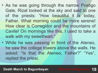 • As he was going through the narrow Postigo
Gate, Rizal looked at the sky and said to one
of the priests: “How beautiful it is today,
Father. What morning could be more serene!
How clear is Corregidor and the mountains of
Cavite! On mornings like this, I used to take a
walk with my sweetheart.”
• While he was passing in front of the Ateneo,
he saw the college towers above the walls. He
asked: “Is that the Ateneo, Father?” “Yes”,
replied the priest.
Death March to Bagumbayan 18Martyrdom at Bagumbayan
 