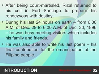 • After being court-martialed, Rizal returned to
his cell in Fort Santiago to prepare his
rendezvous with destiny.
• During his last 24 hours on earth – from 6:00
A.M. of Dec. 29 to 6:00 A.M. of Dec. 30, 1896
– he was busy meeting visitors which includes
his family and friends.
• He was also able to write his last poem – his
final contribution for the emancipation of the
Filipino people.
INTRODUCTION 02Martyrdom at Bagumbayan
 
