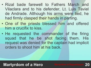 • Rizal bade farewell to Fathers March and
Vilaclara and to his defender, Lt. Luis Taviel
de Andrade. Although his arms were tied, he
had firmly clasped their hands in parting.
• One of the priests blessed him and offered
him a crucifix to kiss.
• He requested the commander of the firing
squad that he be shot facing them. His
request was denied for the captain had implicit
orders to shoot him at his back.
Martyrdom of a Hero 20Martyrdom at Bagumbayan
 