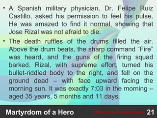 • A Spanish military physician, Dr. Felipe Ruiz
Castillo, asked his permission to feel his pulse.
He was amazed to find it normal, showing that
Jose Rizal was not afraid to die.
• The death ruffles of the drums filled the air.
Above the drum beats, the sharp command “Fire”
was heard, and the guns of the firing squad
barked. Rizal, with supreme effort, turned his
bullet-riddled body to the right, and fell on the
ground dead – with face upward facing the
morning sun. It was exactly 7:03 in the morning –
aged 35 years, 5 months and 11 days.
Martyrdom of a Hero 21Martyrdom at Bagumbayan
 