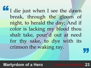 23Martyrdom at Bagumbayan
I die just when I see the dawn
break, through the gloom of
night, to herald the day; And if
color is lacking my blood thou
shalt take, pour’d out at need
for thy sake, to dye with its
crimson the waking ray.
“
”
Martyrdom of a Hero
 