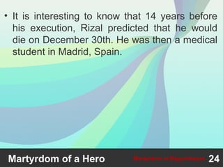 • It is interesting to know that 14 years before
his execution, Rizal predicted that he would
die on December 30th. He was then a medical
student in Madrid, Spain.
24Martyrdom at BagumbayanMartyrdom of a Hero
 