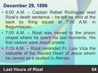 • 6:00 A.M. – Captain Rafael Rodriguez read
Rizal’s death sentence – he will be shot at the
back by firing squad at 7:00 A.M. in
Bagumbayan.
• 7:00 A.M. – Rizal was moved to the prison
chapel where he spent his last moments. His
first visitors were Jesuit priests.
• 7:15 A.M. – Rizal reminded Fr. Luis Viza the
statuette of the Sacred Heart of Jesus whom
he carved as a student in Ateneo.
Last Hours of Rizal 04Martyrdom at Bagumbayan
December 29, 1896
 