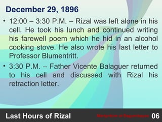 • 12:00 – 3:30 P.M. – Rizal was left alone in his
cell. He took his lunch and continued writing
his farewell poem which he hid in an alcohol
cooking stove. He also wrote his last letter to
Professor Blumentritt.
• 3:30 P.M. – Father Vicente Balaguer returned
to his cell and discussed with Rizal his
retraction letter.
Last Hours of Rizal 06Martyrdom at Bagumbayan
December 29, 1896
 