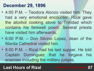 • 4:00 P.M. – Teodora Alonzo visited him. They
had a very emotional encounter. Rizal gave
the alcohol cooking stove to Trinidad which
contains his farewell poem. Several priests
have visited him afterwards.
• 6:00 P.M. – Don Silvino Lopez, dean of the
Manila Cathedral visited him.
• 8:00 P.M. – Rizal had his last supper. He told
Captain Dominguez that he forgave his
enemies including the military judges.
Last Hours of Rizal 07Martyrdom at Bagumbayan
December 29, 1896
 