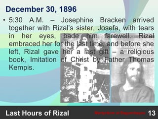• 5:30 A.M. – Josephine Bracken arrived
together with Rizal’s sister, Josefa, with tears
in her eyes, bade him farewell. Rizal
embraced her for the last time, and before she
left, Rizal gave her a last gift – a religious
book, Imitation of Christ by Father Thomas
Kempis.
Last Hours of Rizal 13Martyrdom at Bagumbayan
December 30, 1896
 