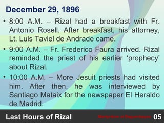 • 8:00 A.M. – Rizal had a breakfast with Fr.
Antonio Rosell. After breakfast, his attorney,
Lt. Luis Taviel de Andrade came.
• 9:00 A.M. – Fr. Frederico Faura arrived. Rizal
reminded the priest of his earlier ‘prophecy’
about Rizal.
• 10:00 A.M. – More Jesuit priests had visited
him. After then, he was interviewed by
Santiago Mataix for the newspaper El Heraldo
de Madrid.
Last Hours of Rizal 05Martyrdom at Bagumbayan
December 29, 1896
 