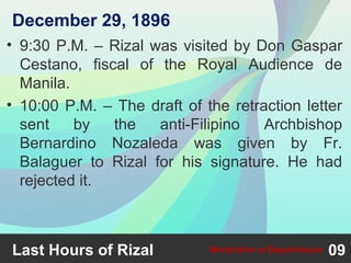 • 9:30 P.M. – Rizal was visited by Don Gaspar
Cestano, fiscal of the Royal Audience de
Manila.
• 10:00 P.M. – The draft of the retraction letter
sent by the anti-Filipino Archbishop
Bernardino Nozaleda was given by Fr.
Balaguer to Rizal for his signature. He had
rejected it.
Last Hours of Rizal 09Martyrdom at Bagumbayan
December 29, 1896
 