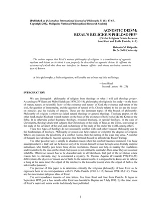 [Published in Φιλοσοφια: International Journal of Philosophy 31 (1): 47-67.
      Copyright 2002. Philippine National Philosophical Research Society]

                                                                AGNOSTIC DEISM:
                                                  RIZAL’S RELIGIOUS PHILOSOPHY1
                                                                           (Or the Religious Debate between
                                                                          Jose Rizal and Pablo Pastells, S. J.)

                                                                                         Rolando M. Gripaldo
                                                                                         De La Salle University


         The author argues that Rizal’s mature philosophy of religion is a combination of agnostic
      realism and deism, or in short it can properly be described as agnostic deism. It affirms the
      existence of a God who does not interfere in human affairs and whose attributes cannot be
      exactly known.


         A little philosophy, a little resignation, will enable me to bear my little sufferings.

                                                                           —Jose Rizal
                                                                            Second Letter (1961:25)

INTRODUCTION

       We can distinguish philosophy of religion from theology or what I will call theology proper.
According to William and Mabel Sahakian (1970:213-14), philosophy of religion is the study—on the basis
of reason, nature, or scientific facts—of the existence and nature of God, the existence and nature of the
soul, the question of immortality, and the question of natural evils. Closely related to the last are the issues
on miracles and the validity of prayers. These are the dominant topics of this branch of philosophy.
Philosophy of religion is otherwise called natural theology or general theology. Theology proper, on the
other hand, studies God and related matters on the basis of the existence of holy books like the Koran or the
Bible. It is otherwise called dogmatic theology, revealed theology, or special theology. In the case of
Christianity, theology deals with subjects like Christology or the study of Jesus as the Christ, soteriology or
the study of the salvation of the soul, and eschatology or the study of the end of the world, among others.
       These two types of theology do not necessarily conflict with each other because philosophy can be
the handmaiden of theology. Philosophy or reason can help explain or enlighten the dogmas of religion.
Where, on occasion, the possibility of a conflict looms, then the parting of the ways may arise. A number
of thinkers have decided to become agnostics like Bertrand Russell or athiests like Rudolf Carnap.
       The other possible way is simply to abandon reason when the conflict becomes imminent. The basic
assumption here is that God can be known only if he reveals himself to man through some divinely inspired
individuals who thereby pen down these divine revelations. Reason can help in making the revelations
understandable to the man on the street, but reason is not entitled to contradict them since they are assumed
infallible. Otherwise, reason has to be discarded and, in all likelihood, that part of the revelation where
reason fails to elaborate, may be considered a mystery. St. Thomas Aquinas (Fremantle 1954:156-58)
differentiates the objects of reason and of faith. In the natural world, it is impossible to know and to believe
a thing at the same time: the object of the intellect is the knowable (seen) while the object of faith is the
unknowable (unseen).
       The purpose of this paper is to determine critically the religious philosophy of Jose Rizal as he
expresses them in his correspondence with Fr. Pablo Pastells (1961:1-117; Bonoan 1994: 83-2162). These
are the most mature religious ideas of Rizal.
       The correspondence consists of nine letters, five from Rizal and four from Pastells. It began in
September 1892, just a few months after Rizal was banishd to Dapitan on 7 July 1892. By this time, most
of Rizal’s major and minor works had already been published.




                                                        1
 