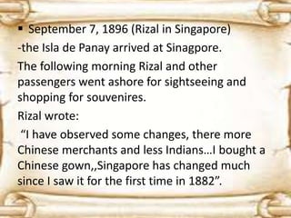  September 7, 1896 (Rizal in Singapore) 
-the Isla de Panay arrived at Sinagpore. 
The following morning Rizal and other 
passengers went ashore for sightseeing and 
shopping for souvenires. 
Rizal wrote: 
“I have observed some changes, there more 
Chinese merchants and less Indians…I bought a 
Chinese gown,,Singapore has changed much 
since I saw it for the first time in 1882”. 
 