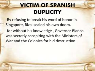 VICTIM OF SPANISH 
DUPLICITY 
-By refusing to break his word of honor in 
Singapore, Rizal sealed his own doom. 
-for without his knowledge , Governor Blanco 
was secretly conspiring with the Ministers of 
War and the Colonies for hid destruction. 
 