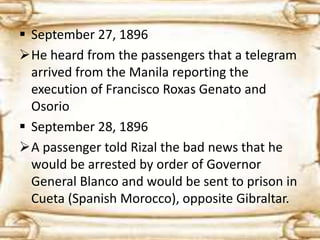  September 27, 1896 
He heard from the passengers that a telegram 
arrived from the Manila reporting the 
execution of Francisco Roxas Genato and 
Osorio 
 September 28, 1896 
A passenger told Rizal the bad news that he 
would be arrested by order of Governor 
General Blanco and would be sent to prison in 
Cueta (Spanish Morocco), opposite Gibraltar. 
 