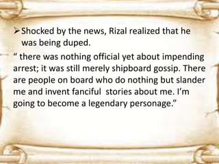 Shocked by the news, Rizal realized that he 
was being duped. 
“ there was nothing official yet about impending 
arrest; it was still merely shipboard gossip. There 
are people on board who do nothing but slander 
me and invent fanciful stories about me. I’m 
going to become a legendary personage.” 
 