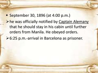 September 30, 1896 (at 4:00 p.m.) 
he was officially notified by Captain Alemany 
that he should stay in his cabin until further 
orders from Manila. He obeyed orders. 
6:25 p.m.-arrival in Barcelona as prisoner. 
 
