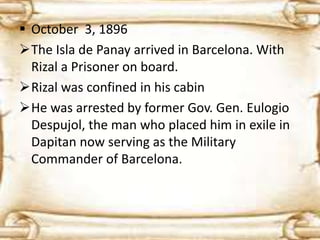  October 3, 1896 
The Isla de Panay arrived in Barcelona. With 
Rizal a Prisoner on board. 
Rizal was confined in his cabin 
He was arrested by former Gov. Gen. Eulogio 
Despujol, the man who placed him in exile in 
Dapitan now serving as the Military 
Commander of Barcelona. 
 