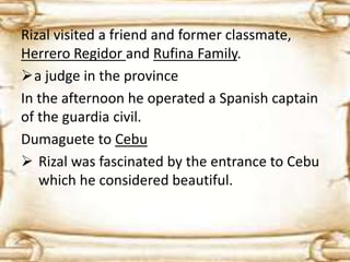 Rizal visited a friend and former classmate, 
Herrero Regidor and Rufina Family. 
a judge in the province 
In the afternoon he operated a Spanish captain 
of the guardia civil. 
Dumaguete to Cebu 
 Rizal was fascinated by the entrance to Cebu 
which he considered beautiful. 
 