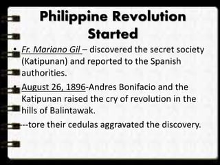 Philippine Revolution 
Started 
• Fr. Mariano Gil – discovered the secret society 
(Katipunan) and reported to the Spanish 
authorities. 
• August 26, 1896-Andres Bonifacio and the 
Katipunan raised the cry of revolution in the 
hills of Balintawak. 
-----tore their cedulas aggravated the discovery. 
 