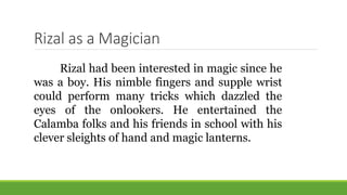 Rizal as a Magician
Rizal had been interested in magic since he
was a boy. His nimble fingers and supple wrist
could perform many tricks which dazzled the
eyes of the onlookers. He entertained the
Calamba folks and his friends in school with his
clever sleights of hand and magic lanterns.
 